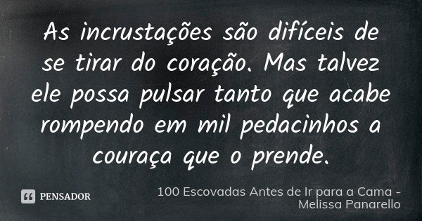 As incrustações são difíceis de se tirar do coração. Mas talvez ele possa pulsar tanto que acabe rompendo em mil pedacinhos a couraça que o prende.... Frase de 100 Escovadas Antes de Ir para a Cama - Melissa Panarello.