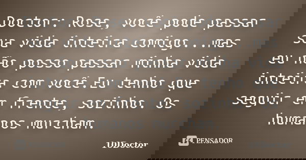 Doctor: Rose, você pode passar sua vida inteira comigo...mas eu não posso passar minha vida inteira com você.Eu tenho que seguir em frente, sozinho. Os humanos ... Frase de 10Doctor.