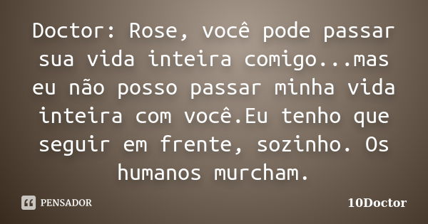 Doctor: Rose, você pode passar sua vida inteira comigo...mas eu não posso passar minha vida inteira com você.Eu tenho que seguir em frente, sozinho. Os humanos ... Frase de 10Doctor.