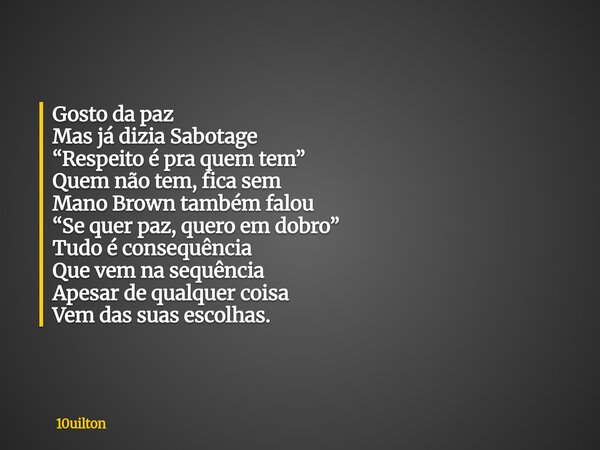 Gosto da paz Mas já dizia Sabotage “Respeito é pra quem tem” Quem não tem, fica sem Mano Brown também falou “Se quer paz, quero em dobro” Tudo é consequência Qu... Frase de 10uilton.