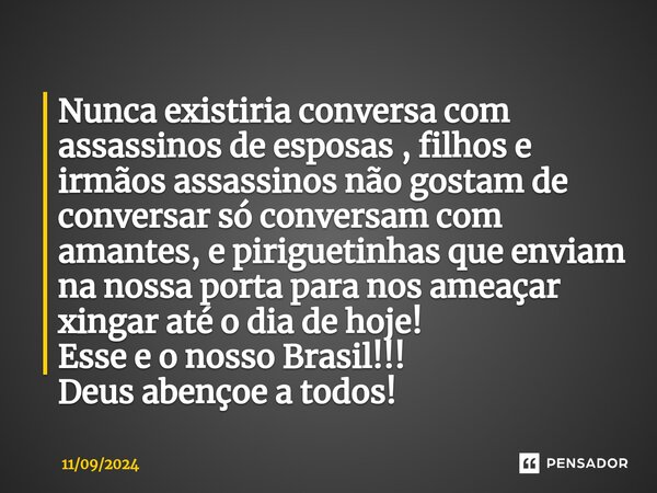 Nunca existiria conversa com assassinos de esposas , filhos e irmãos assassinos não gostam de conversar só conversam com amantes, e piriguetinhas que enviam na ... Frase de 11092024.