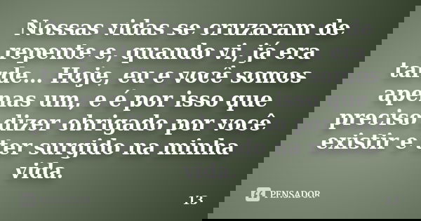 Nossas vidas se cruzaram de repente e, quando vi, já era tarde… Hoje, eu e você somos apenas um, e é por isso que preciso dizer obrigado por você existir e ter ... Frase de 13.
