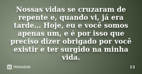 Nossas vidas se cruzaram de repente e, quando vi, já era tarde… Hoje, eu e você somos apenas um, e é por isso que preciso dizer obrigado por você existir e ter ... Frase de 13.