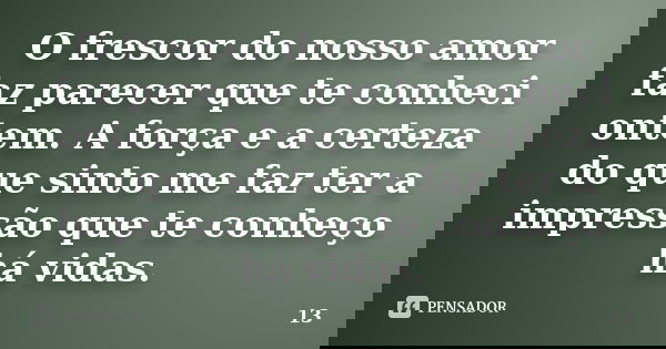 O frescor do nosso amor faz parecer que te conheci ontem. A força e a certeza do que sinto me faz ter a impressão que te conheço há vidas.... Frase de 13.