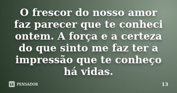 O frescor do nosso amor faz parecer que te conheci ontem. A força e a certeza do que sinto me faz ter a impressão que te conheço há vidas.... Frase de 13.