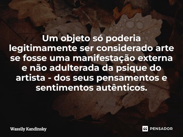 Um objeto só poderia legitimamente ser considerado arte se fosse uma manifestação externa e não adulterada da psique do artista - dos seus pensamentos e sentime... Frase de Wassily Kandinsky.