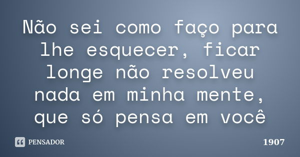 Não sei como faço para lhe esquecer, ficar longe não resolveu nada em minha mente, que só pensa em você... Frase de 1907.