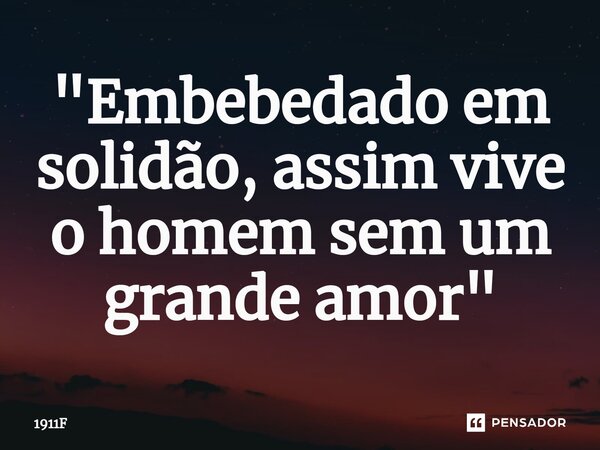 ⁠"Embebedado em solidão, assim vive o homem sem um grande amor"... Frase de 1911F.