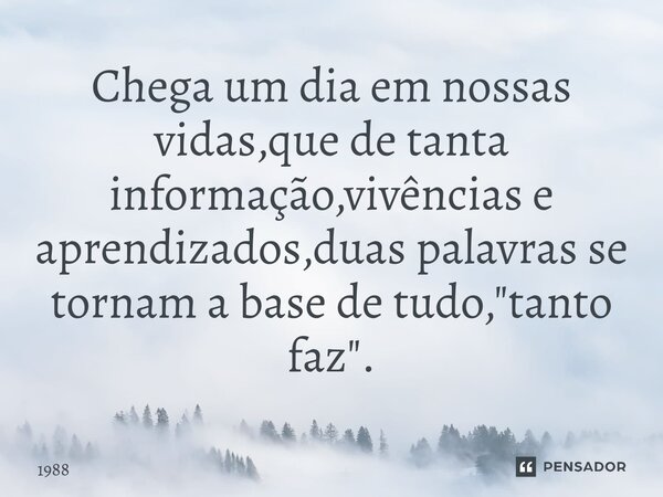 Chega um dia em nossas vidas,que de⁠ tanta informação,vivências e aprendizados,duas palavras se tornam a base de tudo,"tanto faz".... Frase de 1988.