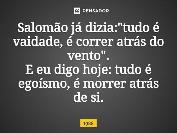 ⁠Salomão já dizia: "tudo é vaidade, é correr atrás do vento". E eu digo hoje: tudo é egoísmo, é morrer atrás de si.... Frase de 1988.