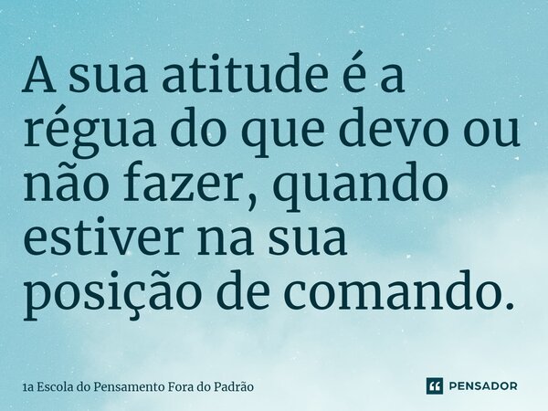 ⁠A sua atitude é a régua do que devo ou não fazer, quando estiver na sua posição de comando.... Frase de 1a Escola do Pensamento Fora do Padrão.