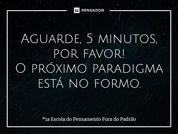 ⁠Aguarde, 5 minutos, por favor! O próximo paradigma está no formo.... Frase de *1a Escola do Pensamento Fora do Padrão.