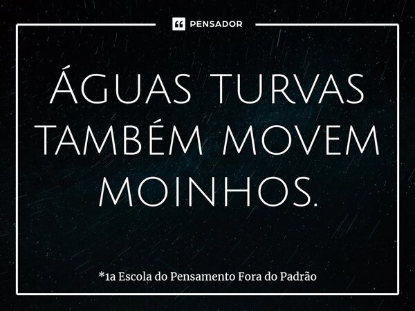 ⁠Águas turvas também movem moinhos.... Frase de *1a Escola do Pensamento Fora do Padrão.