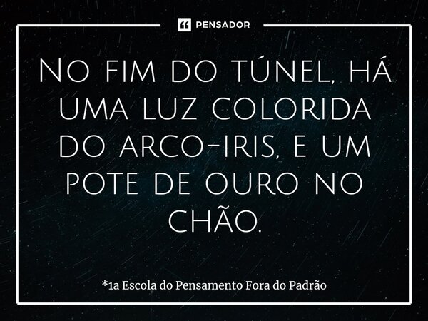 ⁠No fim do túnel, há uma luz colorida do arco-íris, e um pote de ouro no chão.... Frase de *1a Escola do Pensamento Fora do Padrão.