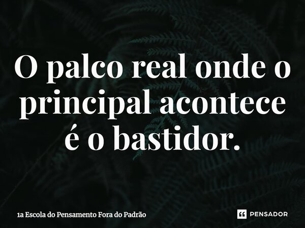 ⁠O palco real onde o principal acontece é o bastidor.... Frase de 1a Escola do Pensamento Fora do Padrão.