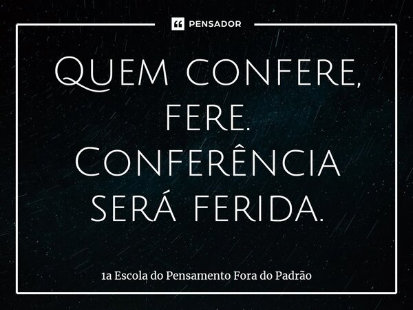 ⁠Quem confere, fere. Conferência será ferida.... Frase de 1a Escola do Pensamento Fora do Padrão.