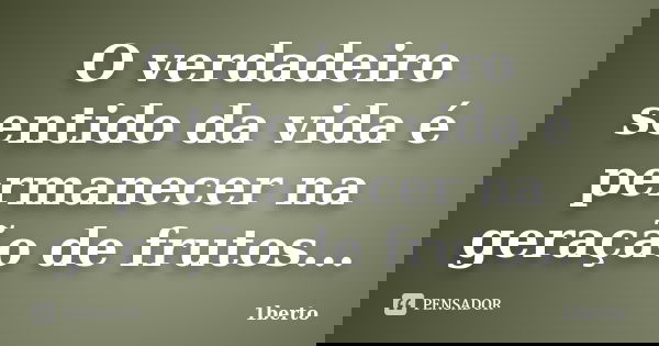 O verdadeiro sentido da vida é permanecer na geração de frutos...... Frase de 1berto.