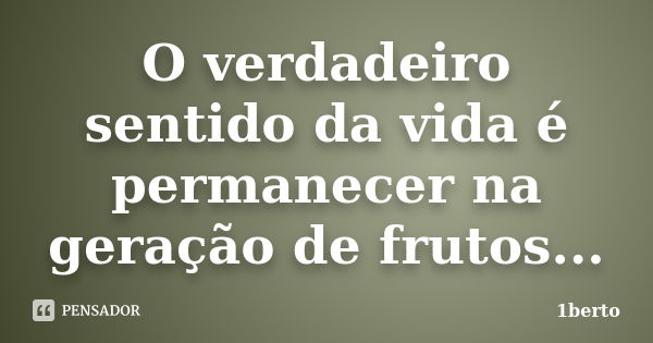 O verdadeiro sentido da vida é permanecer na geração de frutos...... Frase de 1berto.