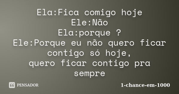 Ela:Fica comigo hoje Ele:Não Ela:porque ? Ele:Porque eu não quero ficar contigo só hoje, quero ficar contigo pra sempre... Frase de 1-chance-em-1000.