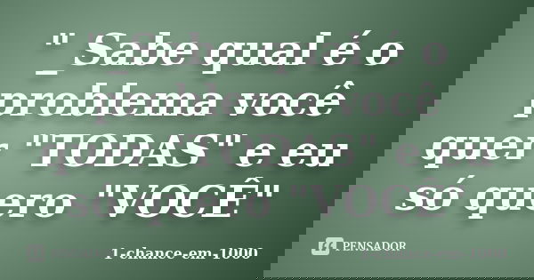 "_Sabe qual é o problema você quer "TODAS" e eu só quero "VOCÊ"... Frase de 1-chance-em-1000.