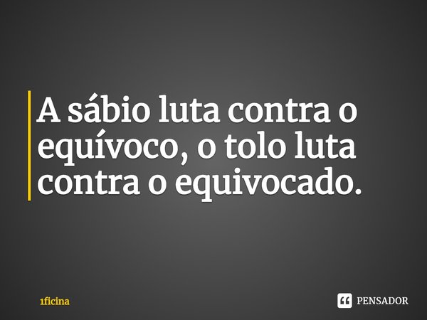 ⁠O sábio luta contra o equívoco, o tolo luta contra o equivocado.... Frase de 1ficina.