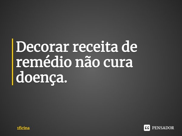 ⁠Decorar receita de remédio não cura doença.... Frase de 1ficina.