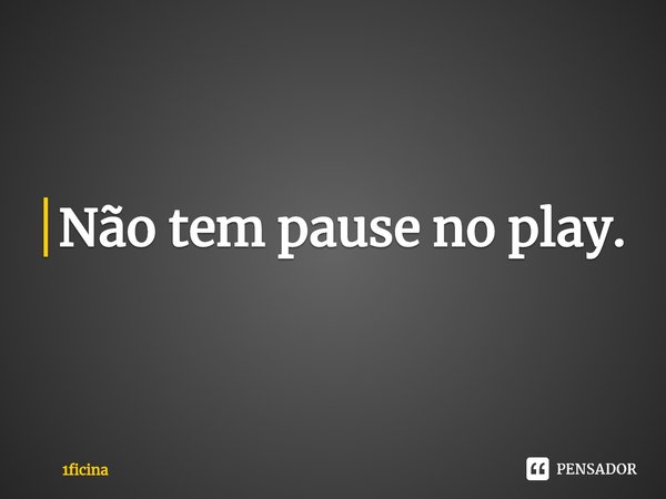 ⁠Não tem pause no play.... Frase de 1ficina.