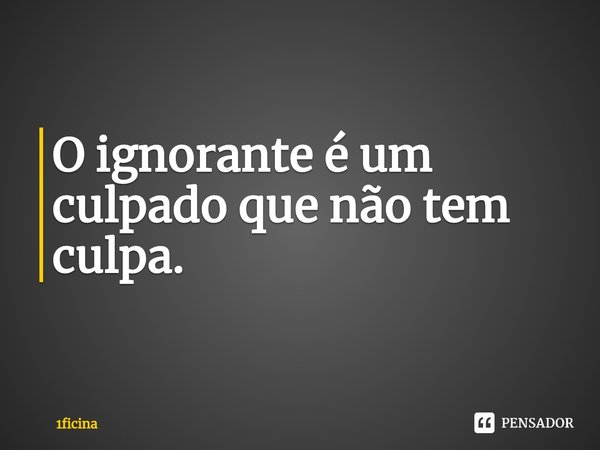 ⁠O ignorante é um culpado que não tem culpa.... Frase de 1ficina.