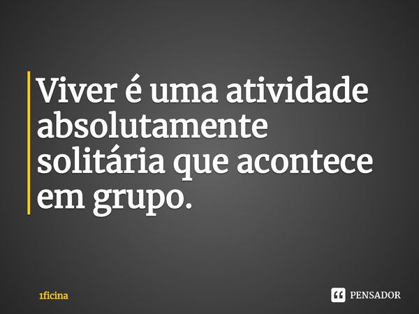 ⁠Viver é uma atividade absolutamente solitária que acontece em grupo.... Frase de 1ficina.