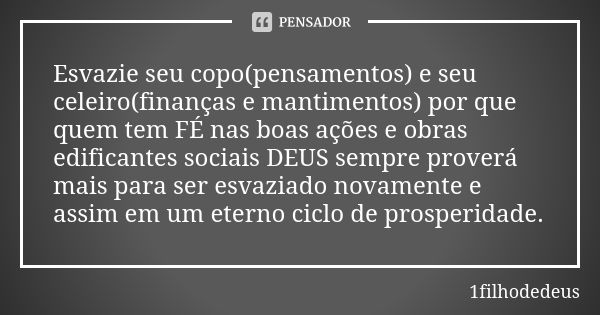 Esvazie seu copo(pensamentos) e seu celeiro(finanças e mantimentos) por que quem tem FÉ nas boas ações e obras edificantes sociais DEUS sempre proverá mais para... Frase de 1filhodedeus.