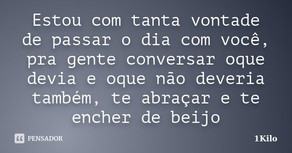 Estou com tanta vontade de passar o dia com você, pra gente conversar oque devia e oque não deveria também, te abraçar e te encher de beijo... Frase de 1KILO.