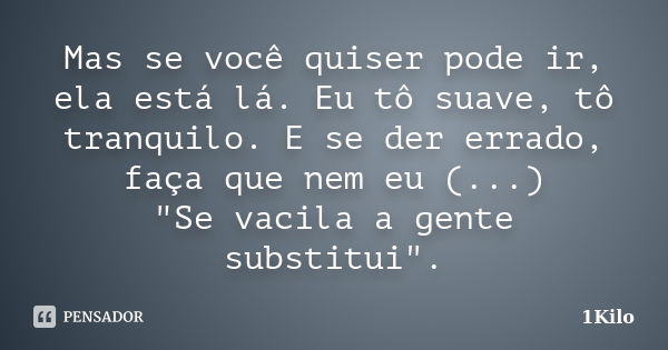 Mas se você quiser pode ir, ela está lá. Eu tô suave, tô tranquilo. E se der errado, faça que nem eu (...) "Se vacila a gente substitui".... Frase de 1Kilo.