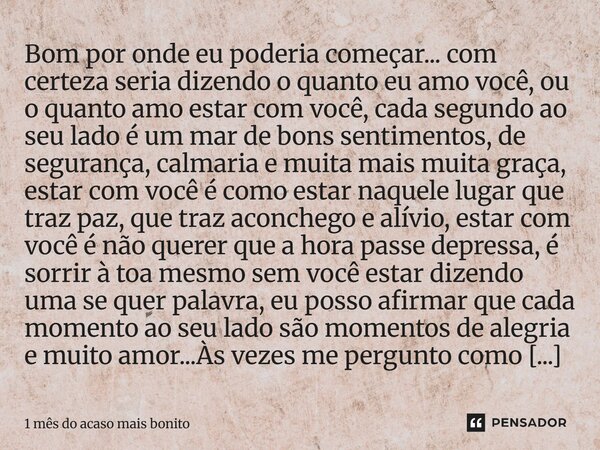 Bom por onde eu poderia começar... com certeza seria dizendo o quanto eu amo você, ou o quanto amo estar com você, cada segundo ao seu lado é um mar de bons se... Frase de 1 mês do acaso mais bonito.