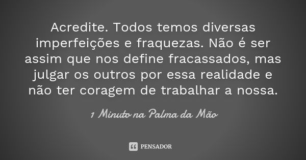 Acredite. Todos temos diversas imperfeições e fraquezas. Não é ser assim que nos define fracassados, mas julgar os outros por essa realidade e não ter coragem d... Frase de 1 Minuto na Palma da Mão.