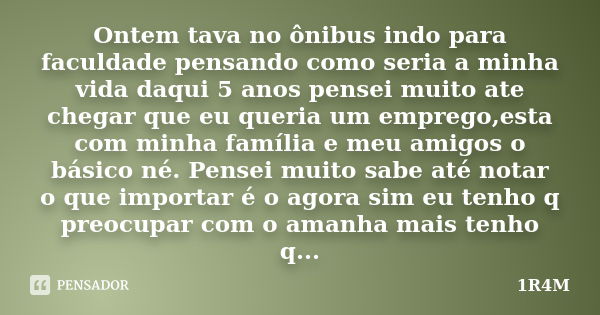 Ontem tava no ônibus indo para faculdade pensando como seria a minha vida daqui 5 anos pensei muito ate chegar que eu queria um emprego,esta com minha família e... Frase de 1R4M.