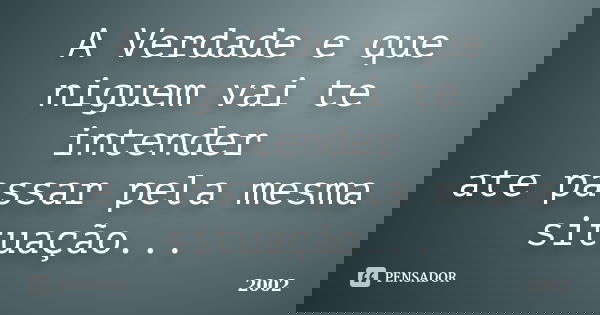 A Verdade e que niguem vai te intender ate passar pela mesma situação...... Frase de 2002.