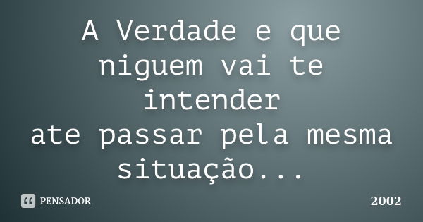 A Verdade e que niguem vai te intender ate passar pela mesma situação...... Frase de 2002.