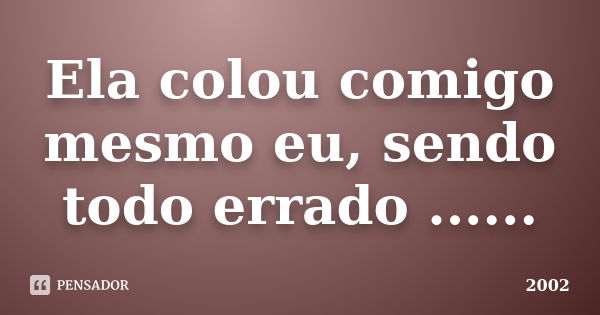 Ela colou comigo mesmo eu, sendo todo errado ......... Frase de 2002.