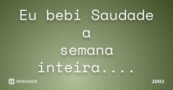 Eu bebi Saudade a semana inteira....... Frase de 2002.