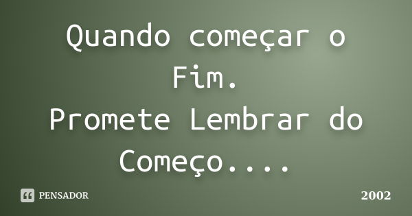 Quando começar o Fim. Promete Lembrar do Começo....... Frase de 2002.