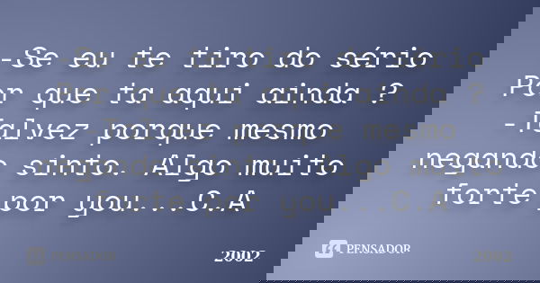 -Se eu te tiro do sério Por que ta aqui ainda ? -Talvez porque mesmo negando sinto. Algo muito forte por you...C.A... Frase de 2002.