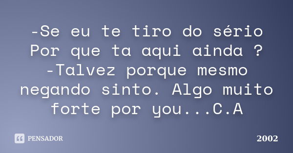 -Se eu te tiro do sério Por que ta aqui ainda ? -Talvez porque mesmo negando sinto. Algo muito forte por you...C.A... Frase de 2002.