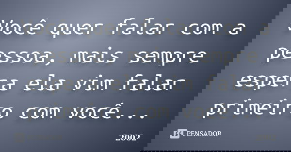 Você quer falar com a pessoa, mais sempre espera ela vim falar primeiro com você...... Frase de 2002.
