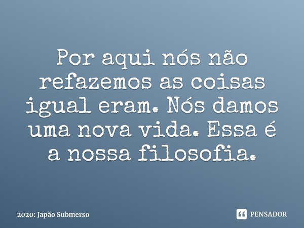 ⁠Por aqui nós não refazemos as coisas igual eram. Nós damos uma nova vida. Essa é a nossa filosofia.... Frase de 2020: Japão Submerso.