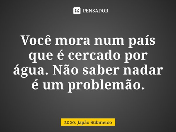 ⁠Você mora num país que é cercado por água. Não saber nadar é um problemão.... Frase de 2020: Japão Submerso.