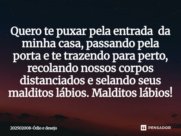 ⁠Quero te puxar pela entrada da minha casa, passando pela porta e te trazendo para perto, recolando nossos corpos distanciados e selando seus malditos lábios. M... Frase de 202502008-Ódio e desejo.