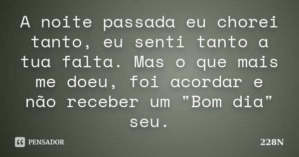 A noite passada eu chorei tanto, eu senti tanto a tua falta. Mas o que mais me doeu, foi acordar e não receber um "Bom dia" seu.... Frase de 228N.