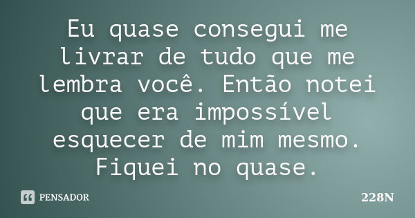 Eu quase consegui me livrar de tudo que me lembra você. Então notei que era impossível esquecer de mim mesmo. Fiquei no quase.... Frase de 228N.