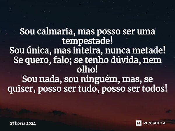 ⁠Sou calmaria, mas posso ser uma tempestade! Sou única, mas inteira, nunca metade! Se quero, falo; se tenho dúvida, nem olho! Sou nada, sou ninguém, mas, se qui... Frase de 23 horas 2024.