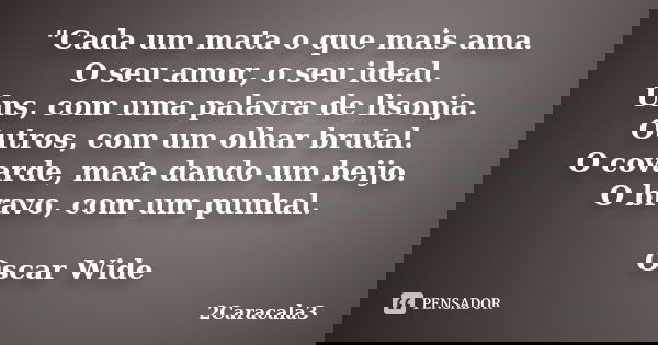 "Cada um mata o que mais ama. O seu amor, o seu ideal. Uns, com uma palavra de lisonja. Outros, com um olhar brutal. O covarde, mata dando um beijo. O brav... Frase de 2Caracala3.
